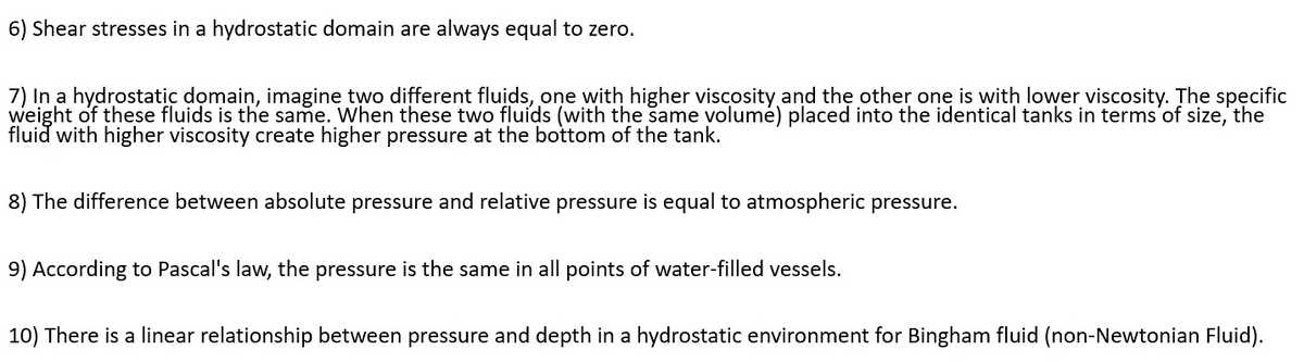 6) Shear stresses in a hydrostatic domain are always equal to zero.
7) In a hydrostatic domain, imagine two different fluids, one with higher viscosity and thẹ other one is with lower viscosity. The specific
weight of these fluids is the same. When these two fluids (with the same volumé) placed into the identical tanks in terms'of size, the
fluid with higher viscosity create higher pressure at the bottom of the tank.
8) The difference between absolute pressure and relative pressure is equal to atmospheric pressure.
9) According to Pascal's law, the pressure is the same in all points of water-filled vessels.
10) There is a linear relationship between pressure and depth in a hydrostatic environment for Bingham fluid (non-Newtonian Fluid).
