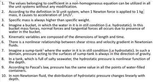 1.
The values belonging to coefficient in a non-homogeneous equation can be utilized in all
the unit systems without any modification.
2. According to the definițion in Sl unit system, when 1 Newton force is applied to 1 kg
mass, it causes to acceleration of 1m/s.
3. Specific mass is always higher than specific weight.
4. Įmagine a buçket, in which the water in it is in still condition (i.e. hydrostatic). In this
bucket mass forces, normal forces and tangential forces all occurs due to presence of
water in the bucket.
5. Kinematic variables are composed of the dimensions of length and time.
6. There is a nonlinear relationship between shear stress and velocity gradient in Newtonian
fluids.
7. Imagine a sump-tank! where the water in it is in still condition (i.e hydrostatic). In such a
domain, pressure acting to the surfaces of sump-tank is always in the direction of gravity.
In a tank, which is full of salty seawater, the hydrostatic pressure is nonlinear function of
8.
the depth.
9. According to Pascal's law, pressure has the same value in all the points of water-filled
containers.
10. In non-Newtonian fluid, the distribution of hydrostatic pressure changes linearly with
depth.
