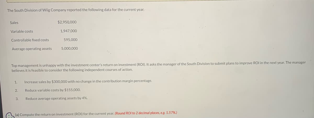 The South Division of Wiig Company reported the following data for the current year.
Sales
Variable costs
Controllable fixed costs
Average operating assets
$2,950,000
1,947,000
2.
595,000
Top management is unhappy with the investment center's return on investment (ROI). It asks the manager of the South Division to submit plans to improve ROI in the next year. The manager
believes it is feasible to consider the following independent courses of action.
3.
5,000,000
1. Increase sales by $300,000 with no change in the contribution margin percentage.
Reduce variable costs by $155,000.
Reduce average operating assets by 4%.
(a) Compute the return on investment (ROI) for the current year. (Round ROI to 2 decimal places, e.g. 1.57%)
