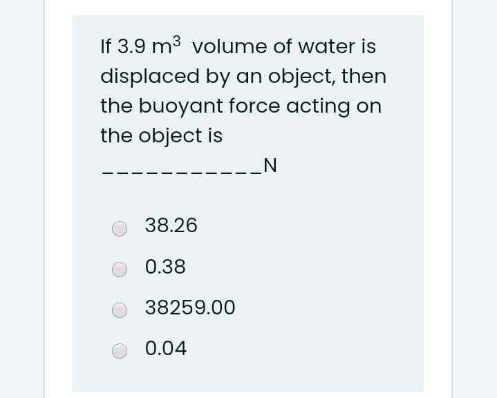 If 3.9 m3 volume of water is
displaced by an object, then
the buoyant force acting on
the object is
_N
38.26
0.38
38259.00
0.04
