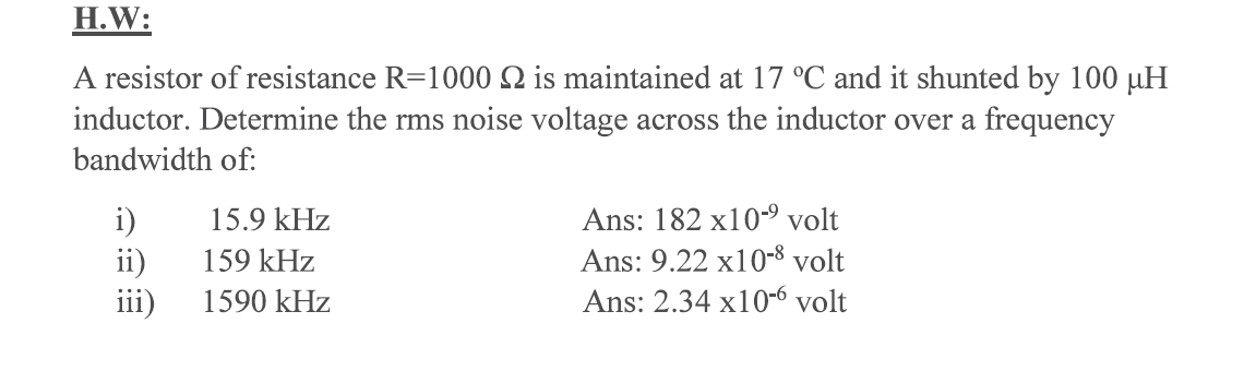 H.W:
A resistor of resistance R=1000 N is maintained at 17 °C and it shunted by 100 µH
inductor. Determine the rms noise voltage across the inductor over a frequency
bandwidth of:
Ans: 182 x10-9 volt
i)
ii)
iii)
15.9 kHz
159 kHz
Ans: 9.22 x10-8 volt
1590 kHz
Ans: 2.34 x10-6 volt
