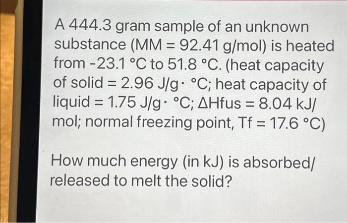 A 444.3 gram sample of an unknown
substance (MM = 92.41 g/mol) is heated
from -23.1 °C to 51.8 °C. (heat capacity
of solid = 2.96 J/g. °C; heat capacity of
liquid = 1.75 J/g. °C; AHfus = 8.04 kJ/
mol; normal freezing point, Tf = 17.6 °C)
How much energy (in kJ) is absorbed/
released to melt the solid?