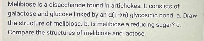 Melibiose is a disaccharide found in artichokes. It consists of
galactose and glucose linked by an a(1→6) glycosidic bond. a. Draw
the structure of melibiose. b. Is melibiose a reducing sugar? c.
Compare the structures of melibiose and lactose.