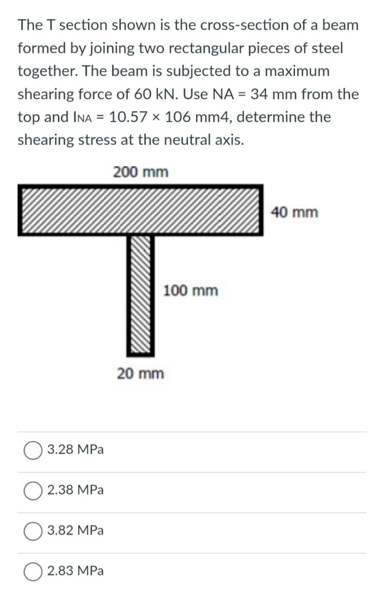 The T section shown is the cross-section of a beam
formed by joining two rectangular pieces of steel
together. The beam is subjected to a maximum
shearing force of 60 kN. Use NA = 34 mm from the
top and INA = 10.57 × 106 mm4, determine the
shearing stress at the neutral axis.
200 mm
40 mm
100 mm
20 mm
3.28 MPa
2.38 MPa
3.82 MPa
2.83 MPa
