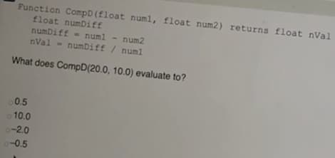 Function CompD(float numl, float num2) returns float nVal
float numDiff
numDiff - numl - num2
nVal - numDiff / num1
What does CompD(20.0, 10.0) evaluate to?
0.5
o 10.0
o-2.0
o-0.5
