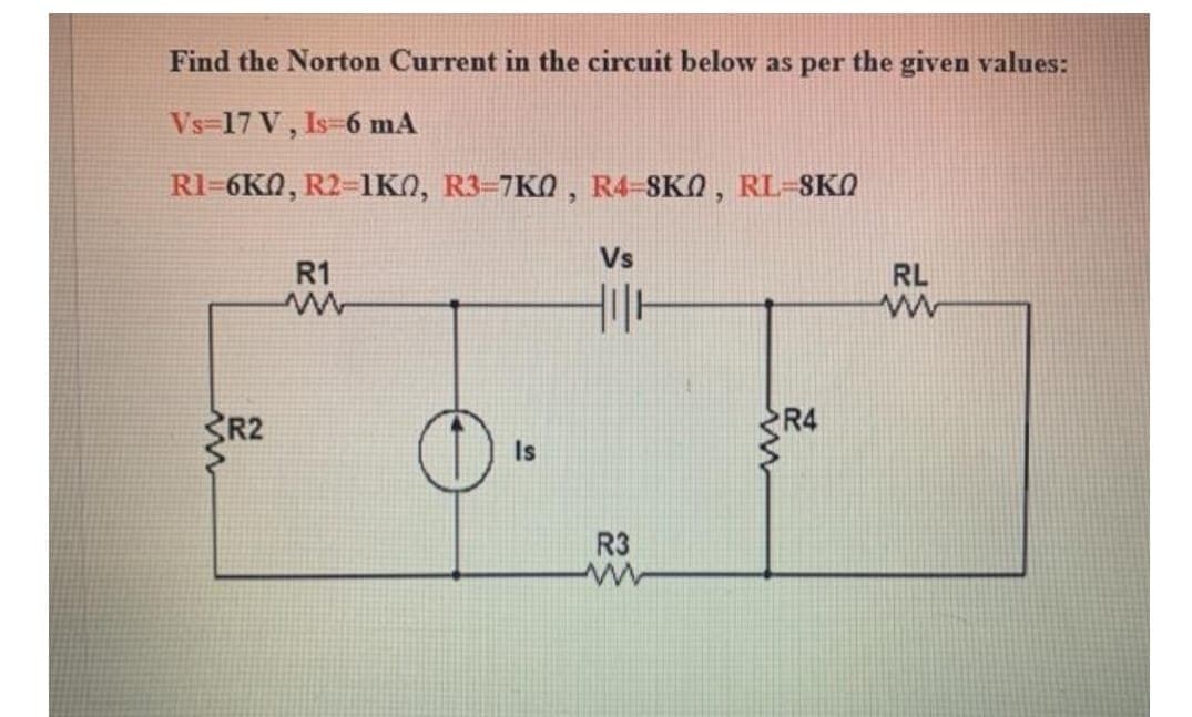 Find the Norton Current in the circuit below as per the given values:
Vs=17 V, Is-6 mA
R1=6KN, R2-1KN, R3=7K0 , R4-SKO , RL=8KO
Vs
R1
RL
R2
R4
Is
R3
