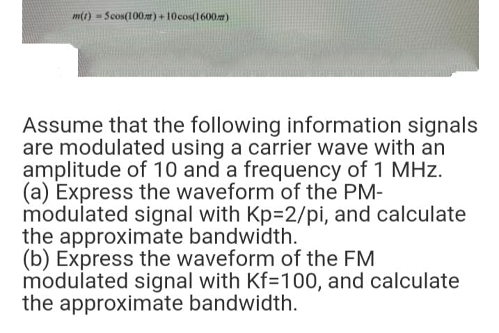 m(1)
= Scos(100m)+10cos(1600z)
Assume that the following information signals
are modulated using a carrier wave with an
amplitude of 10 and a frequency of 1 MHz.
(a) Express the waveform of the PM-
modulated signal with Kp=2/pi, and calculate
the approximate bandwidth.
(b) Express the waveform of the FM
modulated signal with Kf=100, and calculate
the approximate bandwidth.
