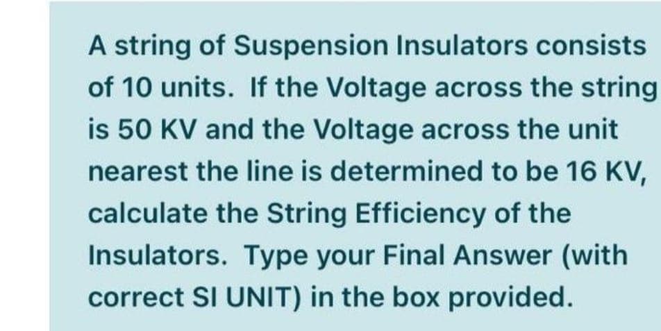 A string of Suspension Insulators consists
of 10 units. If the Voltage across the string
is 50 KV and the Voltage across the unit
nearest the line is determined to be 16 KV,
calculate the String Efficiency of the
Insulators. Type your Final Answer (with
correct SI UNIT) in the box provided.
