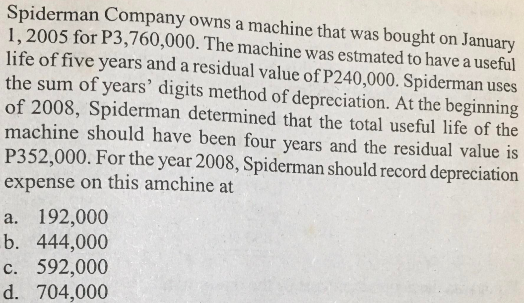Spiderman Company owns a machine that was bought on January
1, 2005 for P3,760,000. The machine was estmated to have a useful
life of five years and a residual value of P240,000. Spiderman uses
the sum of years' digits method of depreciation. At the beginning
of 2008, Spiderman determined that the total useful life of the
machine should have been four years and the residual value is
P352,000. For the year 2008, Spiderman should record depreciation
expense on this amchine at
a. 192,000
b. 444,000
c. 592,000
d. 704,000
