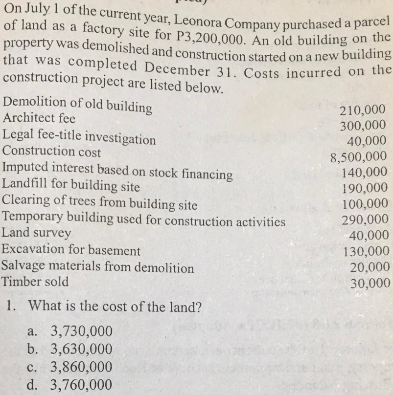 On July 1 of the current year, Leonora Company purchased a parcel
of land as a factory site for P3,200,000. An old building on the
property was demolished and construction started on a new building
that was completed December 31. Costs incurred on the
construction project are listed below.
Demolition of old building
Architect fee
Legal fee-title investigation
Construction cost
Imputed interest based on stock financing
Landfill for building site
Clearing of trees from building site
Temporary building used for construction activities
Land survey
Excavation for basement
Salvage materials from demolition
Timber sold
1. What is the cost of the land?
a. 3,730,000
b. 3,630,000
c. 3,860,000
d. 3,760,000
210,000
300,000
40,000
8,500,000
140,000
190,000
100,000
290,000
40,000
130,000
20,000
30,000