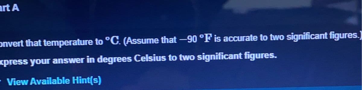 art A
onvert that temperature to °C. (Assume that -90 °F is accurate to two significant figures.)
xpress your answer in degrees Celsius to two significant figures.
- View Available Hint(s)