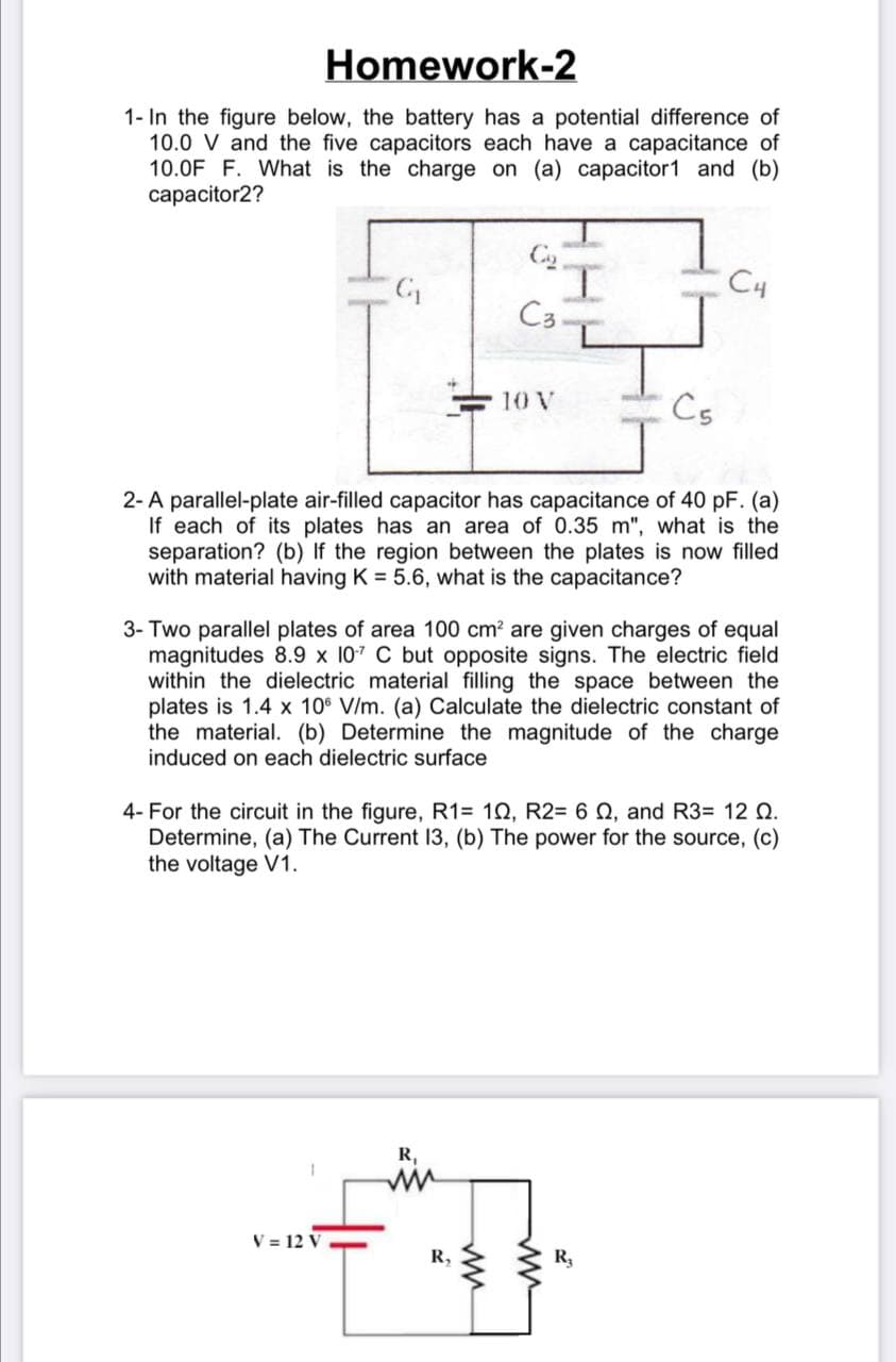 Homework-2
1- In the figure below, the battery has a potential difference of
10.0 V and the five capacitors each have a capacitance of
10.0F F. What is the charge on (a) capacitor1 and (b)
capacitor2?
I.
C3
C4
10 V
Cs
2-A parallel-plate air-filled capacitor has capacitance of 40 pF. (a)
If each of its plates has an area of 0.35 m", what is the
separation? (b) If the region between the plates is now filled
with material having K = 5.6, what is the capacitance?
3- Two parallel plates of area 100 cm? are given charges of equal
magnitudes 8.9 x 107 C but opposite signs. The electric field
within the dielectric material filling the space between the
plates is 1.4 x 10 V/m. (a) Calculate the dielectric constant of
the material. (b) Determine the magnitude of the charge
induced on each dielectric surface
4- For the circuit in the figure, R1= 10, R2= 6 Q, and R3= 12 Q.
Determine, (a) The Current 13, (b) The power for the source, (c)
the voltage V1.
R,
V = 12 V .
R,
R3
