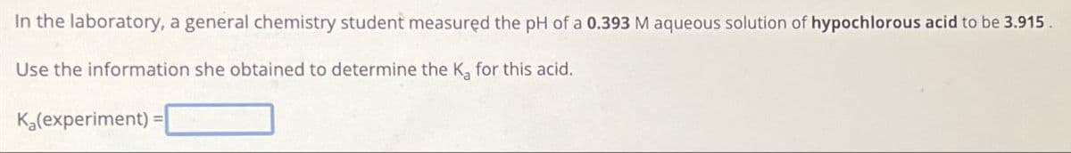 In the laboratory, a general chemistry student measured the pH of a 0.393 M aqueous solution of hypochlorous acid to be 3.915.
Use the information she obtained to determine the Ka for this acid.
Ka(experiment) =