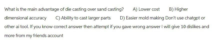 What is the main advantage of die casting over sand casting?
dimensional accuracy
C) Ability to cast larger parts
A) Lower cost B) Higher
D) Easier mold making Don't use chatgpt or
other ai tool. If you know correct answer then attempt if you gave wrong answer I will give 10 dislikes and
more from my friends account