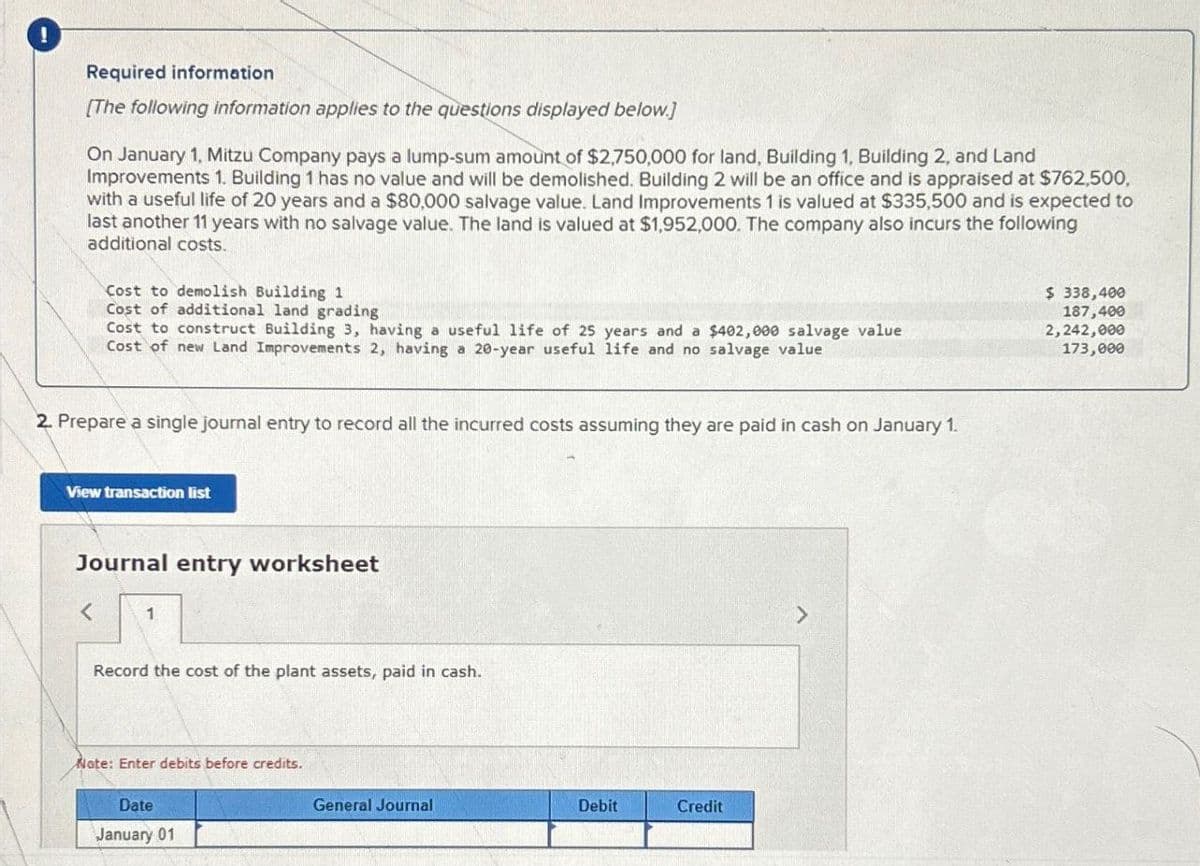 !
Required information
[The following information applies to the questions displayed below.]
On January 1, Mitzu Company pays a lump-sum amount of $2,750,000 for land, Building 1, Building 2, and Land
Improvements 1. Building 1 has no value and will be demolished. Building 2 will be an office and is appraised at $762,500,
with a useful life of 20 years and a $80,000 salvage value. Land Improvements 1 is valued at $335,500 and is expected to
last another 11 years with no salvage value. The land is valued at $1,952,000. The company also incurs the following
additional costs.
Cost to demolish Building 1
Cost of additional land grading
Cost to construct Building 3, having a useful life of 25 years and a $402,000 salvage value
Cost of new Land Improvements 2, having a 20-year useful life and no salvage value
$ 338,400
187,400
2,242,000
173,000
2. Prepare a single journal entry to record all the incurred costs assuming they are paid in cash on January 1.
View transaction list
Journal entry worksheet
<
1
Record the cost of the plant assets, paid in cash.
Note: Enter debits before credits.
Date
January 01
General Journal
Debit
Credit