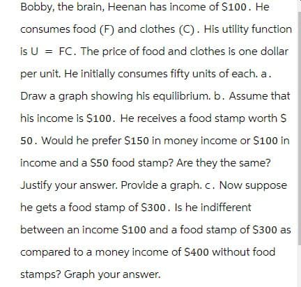 Bobby, the brain, Heenan has income of $100. He
consumes food (F) and clothes (C). His utility function
is U = FC. The price of food and clothes is one dollar
per unit. He initially consumes fifty units of each. a.
Draw a graph showing his equilibrium. b. Assume that
his income is $100. He receives a food stamp worth $
50. Would he prefer $150 in money income or $100 in
income and a $50 food stamp? Are they the same?
Justify your answer. Provide a graph. c. Now suppose
he gets a food stamp of $300. Is he indifferent
between an income $100 and a food stamp of $300 as
compared to a money income of $400 without food
stamps? Graph your answer.
