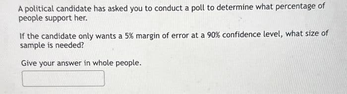 A political candidate has asked you to conduct a poll to determine what percentage of
people support her.
If the candidate only wants a 5% margin of error at a 90% confidence level, what size of
sample is needed?
Give your answer in whole people.