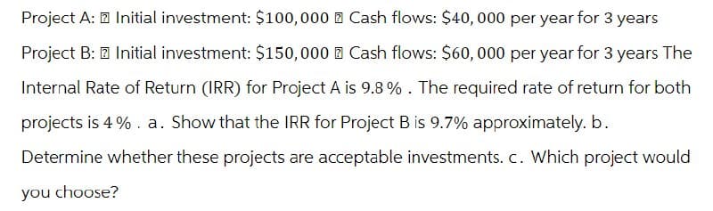 Project A: Initial investment: $100,000 Cash flows: $40,000 per year for 3 years
Project B: Initial investment: $150,000 Cash flows: $60,000 per year for 3 years The
Internal Rate of Return (IRR) for Project A is 9.8%. The required rate of return for both
projects is 4%. a. Show that the IRR for Project B is 9.7% approximately. b.
Determine whether these projects are acceptable investments. c. Which project would
you choose?