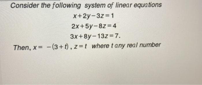 Consider the following system of linear equations
x+2y-3z=1
2x+5y-8z = 4
3x+8y-13z=7.
Then, x=(3+t), z=t where t any real number