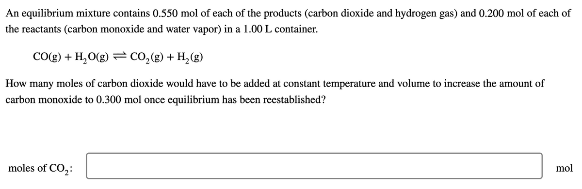 An equilibrium mixture contains 0.550 mol of each of the products (carbon dioxide and hydrogen gas) and 0.200 mol of each of
the reactants (carbon monoxide and water vapor) in a 1.00 L container.
CO(g) + H₂O(g) = CO₂(g) + H₂(g)
How many moles of carbon dioxide would have to be added at constant temperature and volume to increase the amount of
carbon monoxide to 0.300 mol once equilibrium has been reestablished?
mol
moles of CO₂:
