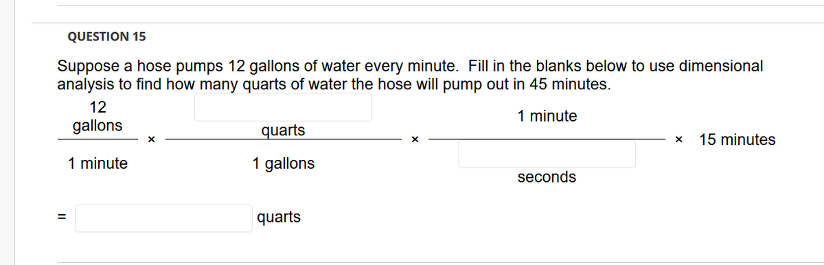 QUESTION 15
Suppose a hose pumps 12 gallons of water every minute. Fill in the blanks below to use dimensional
analysis to find how many quarts of water the hose will pump out in 45 minutes.
12
1 minute
gallons
quarts
15 minutes
1 minute
1 gallons
seconds
quarts
