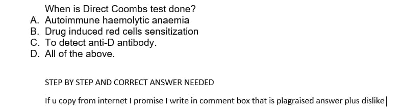 When is Direct Coombs test done?
A. Autoimmune haemolytic anaemia
B. Drug induced red cells sensitization
C. To detect anti-D antibody.
D. All of the above.
STEP BY STEP AND CORRECT ANSWER NEEDED
If u copy from internet I promise I write in comment box that is plagraised answer plus dislike|
