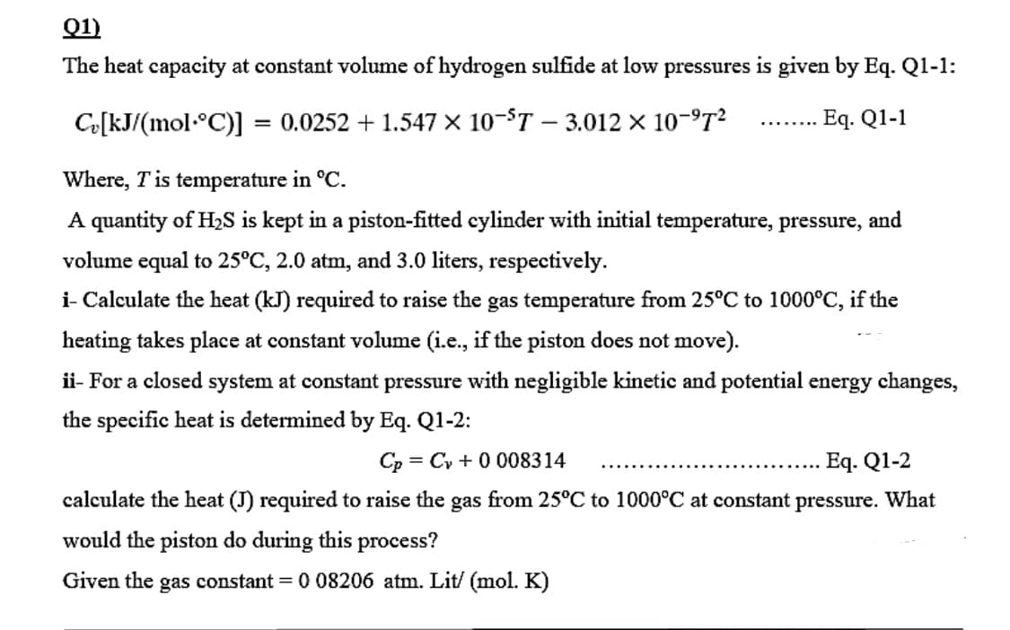 Q1)
The heat capacity at constant volume of hydrogen sulfide at low pressures is given by Eq. Q1-1:
Co[kJ/(mol•°C)]
= 0.0252 + 1.547 × 10-T – 3.012 × 10-9T²
Eq. Q1-1
........
Where, Tis temperature in °C.
A quantity of H2S is kept in a piston-fitted cylinder with initial temperature, pressure, and
volume equal to 25°C, 2.0 atm, and 3.0 liters, respectively.
i- Calculate the heat (kJ) required to raise the gas temperature from 25°C to 1000°C, if the
heating takes place at constant volume (i.e., if the piston does not move).
ii- For a closed system at constant pressure with negligible kinetic and potential energy changes,
the specific heat is determined by Eq. Q1-2:
Cp
= Cy + 0 008314
Eq. Q1-2
calculate the heat (J) required to raise the gas from 25°C to 1000°C at constant
pressure.
What
would the piston do during this process?
Given the gas constant = 0 08206 atm. Lit/ (mol. K)
