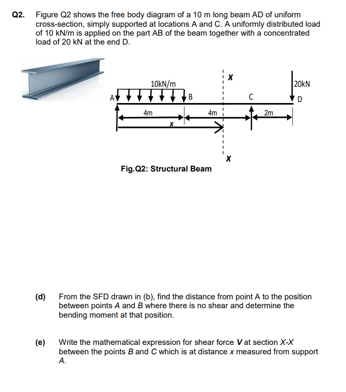 Q2. Figure Q2 shows the free body diagram of a 10 m long beam AD of uniform
cross-section, simply supported at locations A and C. A uniformly distributed load
of 10 kN/m is applied on the part AB of the beam together with a concentrated
load of 20 kN at the end D.
10kN/m
20kN
AV
B
4m
4m
2m
Fig.Q2: Structural Beam
(d)
From the SFD drawn in (b), find the distance from point A to the position
between points A and B where there is no shear and determine the
bending moment at that position.
(e)
Write the mathematical expression for shear force Vat section X-X
between the points B and C which is at distance x measured from support
А.
