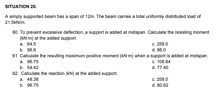 SITUATION 20.
A simply supported beam has a span of 12m. The beam carries a total uniformly distributed load of
21.5kN/m.
60. To prevent excessive deflection, a support is added at midspan. Calculate the resisting moment
(kN-m) at the added support.
а. 64.5
c. 258.0
b. 96.8
d. 86.0
61. Calculate the resulting maximum positive moment (kN-m) when a support is added at midspan.
a. 96.75
c. 108.84
b. 54.42
d. 77.40
62. Calculate the reaction (kN) at the added support.
а. 48.38
c. 258.0
b. 96.75
d. 80.62
