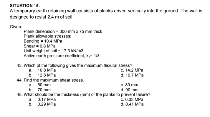 SITUATION 15.
A temporary earth retaining wall consists of planks driven vertically into the ground. The wall is
designed to resist 2.4 m of soil.
Given:
Plank dimension = 300 mm x 75 mm thick
Plank allowable stresses:
Bending = 10.4 MPa
Shear = 0.8 MPa
Unit weight of soil = 17.3 kN/m3
Active earth pressure coefficient, k,= 1/3
43. Which of the following gives the maximum flexural stress?
с. 14.2 МPа
d. 16.7 MPa
а. 10.8 МPа
b. 12.8 MPa
44. Find the maximum shear stress.
c. 80 mm
d. 90 mm
а. 60 mm
b. 70 mm
45. What should be the thickness (mm) of the planks to prevent failure?
с. О.33 МРа
d. 0.41 MPa
а. 0.17 МРа
b. 0.29 MPa

