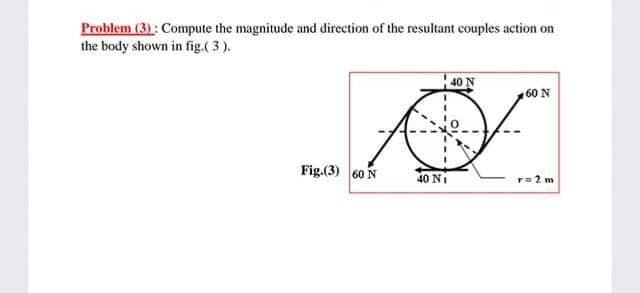 Problem (3) : Compute the magnitude and direction of the resultant couples action on
the body shown in fig.( 3).
40 N
60 N
Fig.(3) 60 N
40 NI
r=2 m
