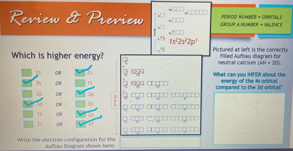 Review & Preview
Which is higher energy?
1s
3s
2p
3d
1s
2s
OR
OR
OR
OR
OR
OR
2s
1s
3p
3p
2p
3d
energy
Write the electron configuration for the
Aufbau Diagram shown here:
sa
40
60
2p
1s²2s²2p¹
PERT
DARI ARAN IRAN ANA
PERIOD NUMBER
ORBITALS
GROUP A NUMBER VALENCE
Pictured at left is the correctly
filled Aufbau diagram for
neutral calcium (AN = 20).
What can you INFER about the
energy of the 4s orbital
compared to the 3d orbital?