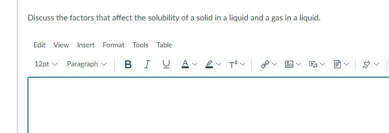 Discuss the factors that affect the solubility of a solid in a liquid and a gas in a liquid.
Edit View Insert Format Tools Table
12pt v Paragraph v
B IU A
ン
