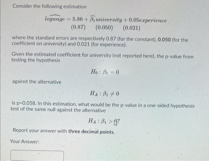 Consider the following estimation
logwage = 5.86 + B1university+0.05erperience
(0.87)
(0.050)
(0.021)
where the standard errors are respectively 0.87 (for the constant), 0.050 (for the
coefficient on university) and 0.021 (for experience).
Given the estimated coefficient for university (not reported here), the p-value from
testing the hypothesis
Ho: B1 =0
against the alternative
HA: B1 0
is p-0.058. In this estimation, what would be the p-value in a one-sided hypothesis
test of the same null against the alternative
HA: B1 > ?
Report your answer with three decimal points.
Your Answer:

