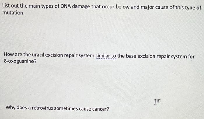 List out the main types of DNA damage that occur below and major cause of this type of
mutation.
How are the uracil excision repair system similar to the base excision repair system for
8-oxoguanine?
. Why does a retrovirus sometimes cause cancer?
lli
