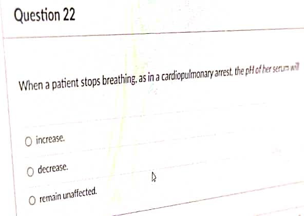 Question 22
When a patient stops breathing, as in a cardiopulmonary arrest, the p-H of her serum wil
O increase.
O decrease.
O remain unaffected.
