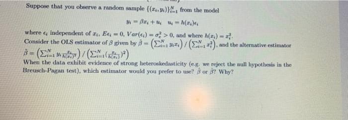 Suppose that you observe a random sample {(z.. v)}N, from the model
= Az, + u, u = h(z.)e,
where , independent of r, Ee, = 0, Var(e) = o > 0, and where h(z,)- .
Consider the OLS estimator of 8 given by B= (E z,)/ (EN, ), and the alternative estimator
%3D
%3!
When the data exhibit evidence of strong heteroskedasticity (e.g. we reject the null hypothesis in the
Breusch-Pagan test), which estimator would you prefer to use? B or 7 Why?
