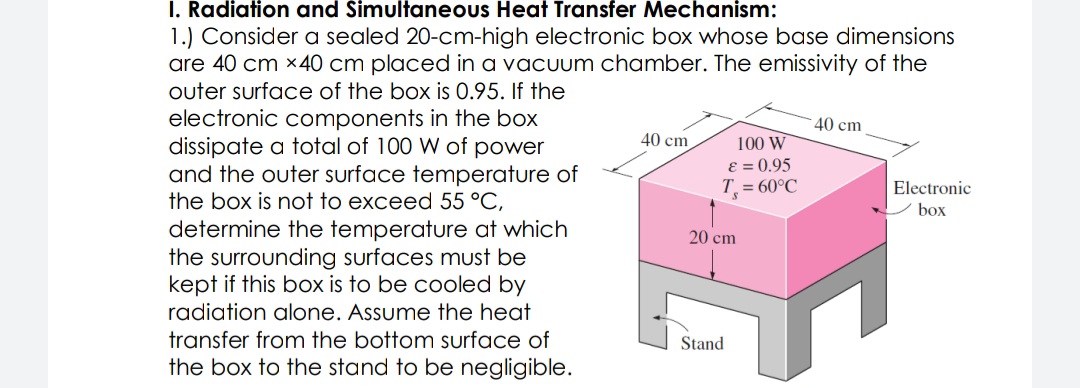 I. Radiation and Simultaneous Heat Transfer Mechanism:
1.) Consider a sealed 20-cm-high electronic box whose base dimensions
are 40 cm x40 cm placed in a vacuum chamber. The emissivity of the
outer surface of the box is 0.95. If the
electronic components in the box
dissipate a total of 100 W of power
and the outer surface temperature of
the box is not to exceed 55 °C,
determine the temperature at which
the surrounding surfaces must be
kept if this box is to be cooled by
40 cm
40 cm
100 W
E = 0.95
T = 60°C
Electronic
box
20 cm
radiation alone. Assume the heat
transfer from the bottom surface of
Stand
the box to the stand to be negligible.

