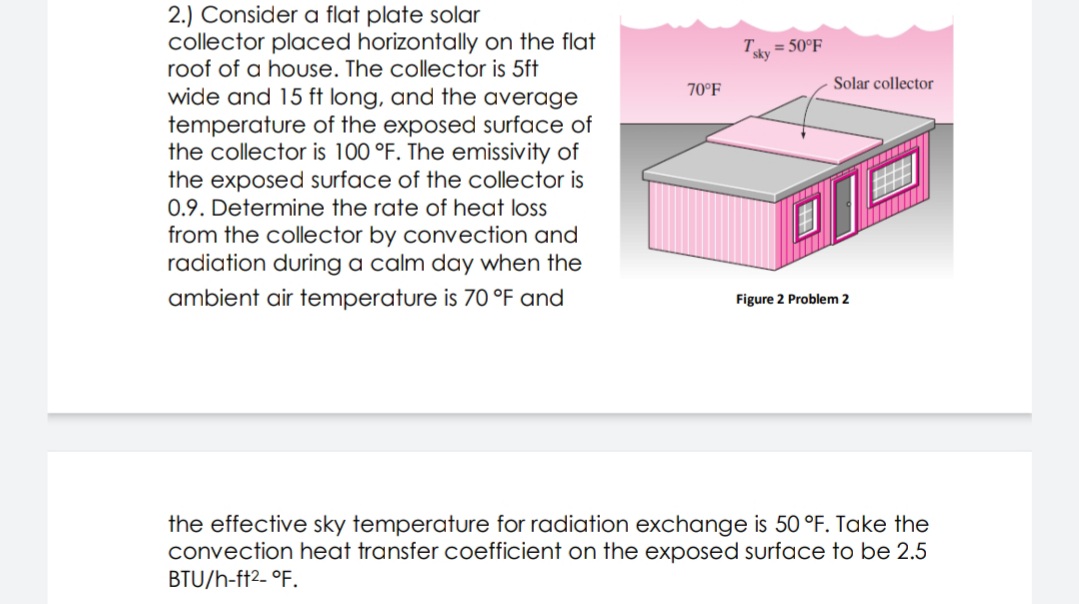 2.) Consider a flat plate solar
collector placed horizontally on the flat
roof of a house. The collector is 5ft
= 50°F
sky
Solar collector
70°F
wide and 15 ft long, and the average
temperature of the exposed surface of
the collector is 100 °F. The emissivity of
the exposed surface of the collector is
0.9. Determine the rate of heat loss
from the collector by convection and
radiation duringa calm day when the
ambient air temperature is 70 °F and
Figure 2 Problem 2
the effective sky temperature for radiation exchange is 50 °F. Take the
convection heat transfer coefficient on the exposed surface to be 2.5
BTU/h-ft2- °F.
