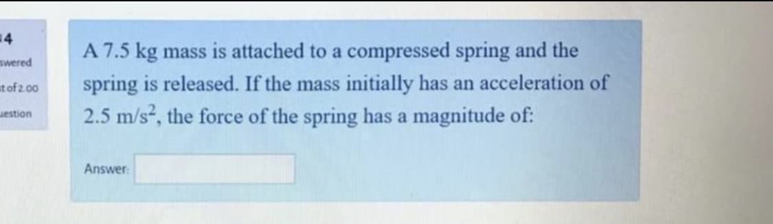 4
A 7.5 kg mass is attached to a compressed spring and the
spring is released. If the mass initially has an acceleration of
2.5 m/s, the force of the spring has a magnitude of:
swered
at of 2.00
uestion
Answer:
