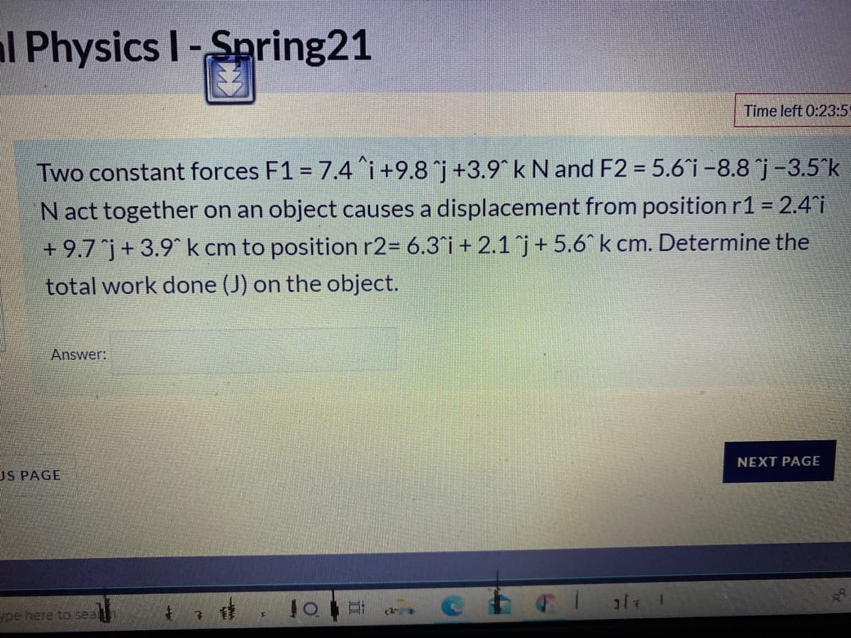 l Physics I-Spring21
Time left 0:23:5
Two constant forces F1 = 7.4^i +9.8 j +3.9k N and F2 = 5.6 i-8.8 j-3.5°k
Nact together on an object causes a displacement from position r1 = 2.4i
+ 9.7j+ 3.9 k cm to position r2= 6.3°i + 2.1 j+5.6^ k cm. Determine the
total work done (J) on the object.
Answer:
NEXT PAGE
US PAGE
ype here to sear
