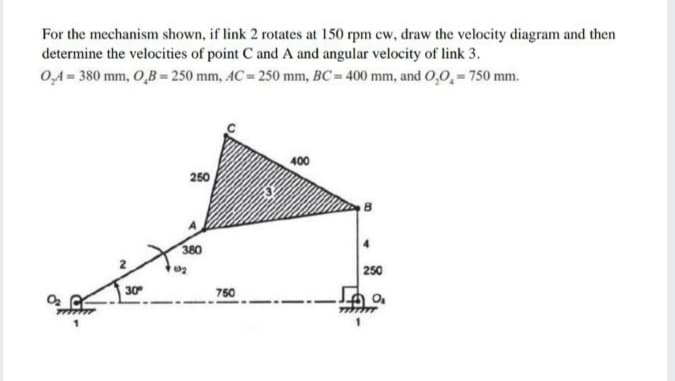 For the mechanism shown, if link 2 rotates at 150 rpm cw, draw the velocity diagram and then
determine the velocities of point C and A and angular velocity of link 3.
0,4 = 380 mm, O,B= 250 mm, AC= 250 mm, BC 400 mm, and 0,0,=750 mm.
400
250
380
250
30
750
