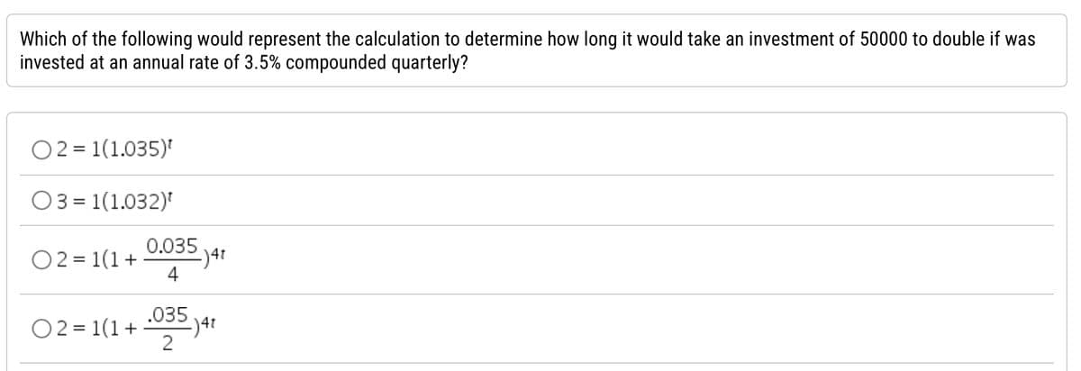 Which of the following would represent the calculation to determine how long it would take an investment of 50000 to double if was
invested at an annual rate of 3.5% compounded quarterly?
02= 1(1.035)¹
031(1.032)¹
0.035
02= 1(1+ 2) 4t
4
02= 1(1+ .035.j4t
2