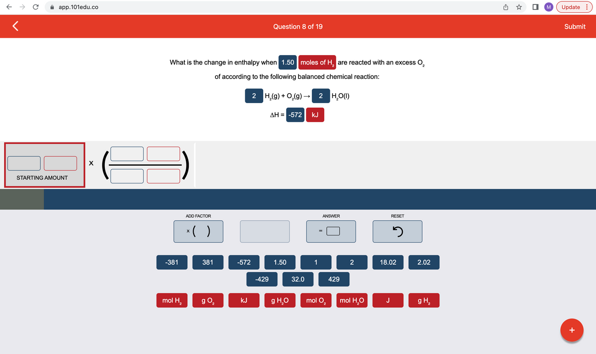 ← → C
11
app.101edu.co
STARTING AMOUNT
X
2
What is the change in enthalpy when 1.50 moles of H₂ are reacted with an excess O₂
of according to the following balanced chemical reaction:
-381
mol H₂
ADD FACTOR
x( )
381
g 0₂
2
-572
kJ
Question 8 of 19
2 H₂(g) + O₂(g) → 2 H₂O(1)
-429
ΔΗ = -572 kJ
1.50
g H₂O
32.0
1
ANSWER
mol O₂
429
2
mol H₂O
RESET
J
3
18.02
2.02
g H₂
M
Update:
Submit
+