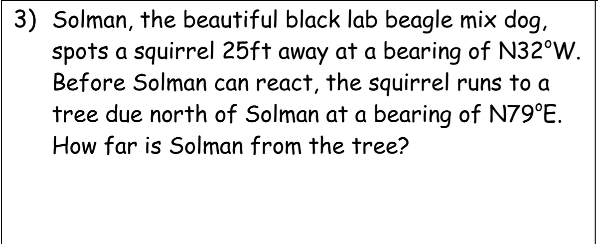 3) Solman, the beautiful black lab beagle mix dog,
spots a squirrel 25ft away at a bearing of N32°W.
Before Solman can react, the squirrel runs to a
tree due north of Solman at a bearing of N79°E.
How far is Solman from the tree?
