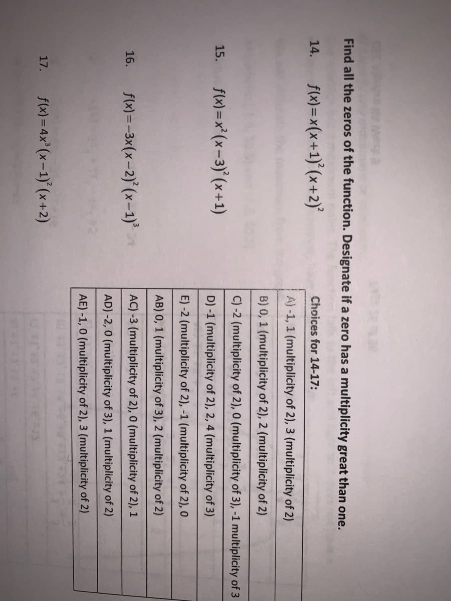 Find all the zeros of the function. Designate if a zero has a multiplicity great than one.
f(x) =x(x+1)° (x +2)°
14.
Choices for 14-17:
A) -1, 1 (multiplicity of 2), 3 (multiplicity of 2)
B) 0, 1 (multiplicity of 2), 2 (multiplicity of 2)
C) -2 (multiplicity of 2), 0 (multiplicity of 3), -1 multiplicity of 3
f(x) =x*(x-3)° (x+1)
15.
D) -1 (multiplicity of 2), 2, 4 (multiplicity of 3)
E) -2 (multiplicity of 2), -1 (multiplicity of 2), 0
AB) 0, 1 (multiplicity of 3), 2 (multiplicity of 2)
f(x) =-3x(x-2)° (x-1)'
AC) -3 (multiplicity of 2), 0 (multiplicity of 2), 1
16.
AD) -2, 0 (multiplicity of 3), 1 (multiplicity of 2)
AE) -1, 0 (multiplicity of 2), 3 (multiplicity of 2)
f(x) = 4x° (x-1)° (x +2)
17.
