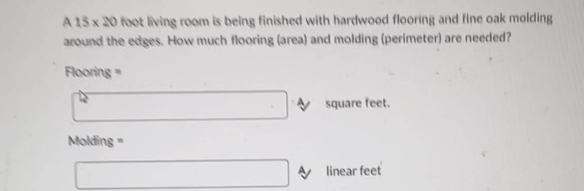 A 15x20 foot living room is being finished with hardwood flooring and fine oak molding
around the edges. How much flooring (area) and molding (perimeter) are needed?
Flooring=
Molding=
square feet.
linear feet