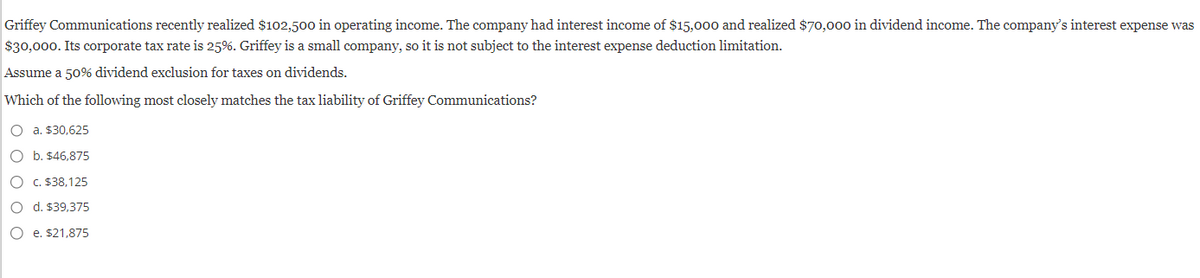 Griffey Communications recently realized $102,500 in operating income. The company had interest income of $15,000 and realized $70,000 in dividend income. The company's interest expense was
$30,000. Its corporate tax rate is 25%. Griffey is a small company, so it is not subject to the interest expense deduction limitation.
Assume a 50% dividend exclusion for taxes on dividends.
Which of the following most closely matches the tax liability of Griffey Communications?
O a. $30,625
O b. $46,875
O c. $38,125
O d. $39,375
O e. $21,875