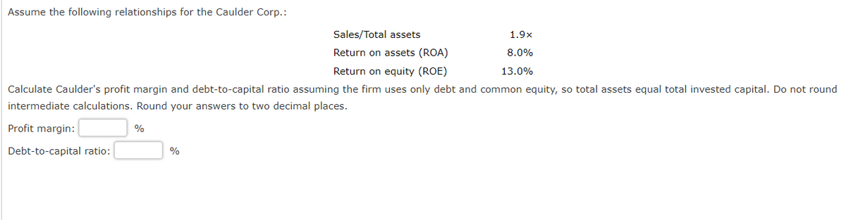Assume the following relationships for the Caulder Corp.:
Sales/Total assets
Return on assets (ROA)
Return on equity (ROE)
Calculate Caulder's profit margin and debt-to-capital ratio assuming the firm uses only debt and common equity, so total assets equal total invested capital. Do not round
intermediate calculations. Round your answers to two decimal places.
Profit margin:
Debt-to-capital ratio:
%
%
1.9x
8.0%
13.0%