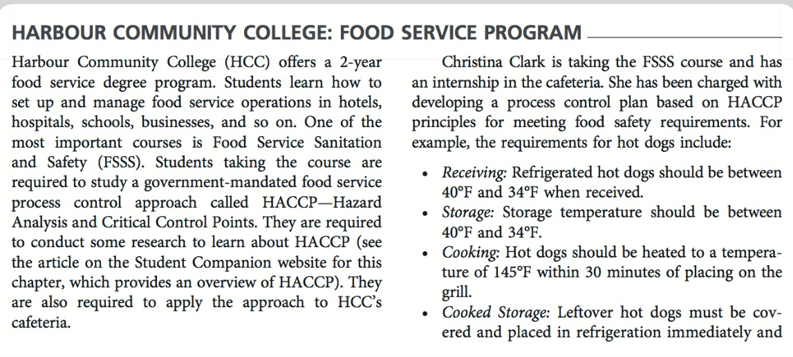 HARBOUR COMMUNITY COLLEGE: FOOD SERVICE PROGRAM
Harbour Community College (HCC) offers a 2-year
food service degree program. Students learn how to
set up and manage food service operations in hotels,
hospitals, schools, businesses, and so on. One of the
most important courses is Food Service Sanitation
and Safety (FSSS). Students taking the course are
required to study a government-mandated food service
process control approach called HACCP-Hazard
Analysis and Critical Control Points. They are required
to conduct some research to learn about HACCP (see
the article on the Student Companion website for this
chapter, which provides an overview of HACCP). They
are also required to apply the approach to HCC's
cafeteria.
Christina Clark is taking the FSSS course and has
an internship in the cafeteria. She has been charged with
developing a process control plan based on HACCP
principles for meeting food safety requirements. For
example, the requirements for hot dogs include:
●
●
●
Receiving: Refrigerated hot dogs should be between
40°F and 34°F when received.
Storage: Storage temperature should be between
40°F and 34°F.
Cooking: Hot dogs should be heated to a tempera-
ture of 145°F within 30 minutes of placing on the
grill.
Cooked Storage: Leftover hot dogs must be cov-
ered and placed in refrigeration immediately and